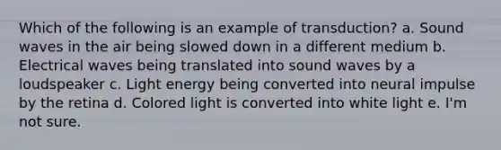 Which of the following is an example of transduction? a. Sound waves in the air being slowed down in a different medium b. Electrical waves being translated into sound waves by a loudspeaker c. Light energy being converted into neural impulse by the retina d. Colored light is converted into white light e. I'm not sure.