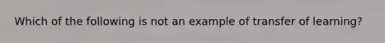 Which of the following is not an example of transfer of learning?