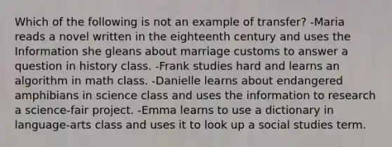 Which of the following is not an example of transfer? -Maria reads a novel written in the eighteenth century and uses the Information she gleans about marriage customs to answer a question in history class. -Frank studies hard and learns an algorithm in math class. -Danielle learns about endangered amphibians in science class and uses the information to research a science-fair project. -Emma learns to use a dictionary in language-arts class and uses it to look up a social studies term.