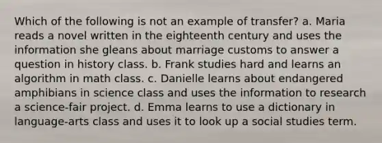 Which of the following is not an example of transfer? a. Maria reads a novel written in the eighteenth century and uses the information she gleans about marriage customs to answer a question in history class. b. Frank studies hard and learns an algorithm in math class. c. Danielle learns about endangered amphibians in science class and uses the information to research a science-fair project. d. Emma learns to use a dictionary in language-arts class and uses it to look up a social studies term.