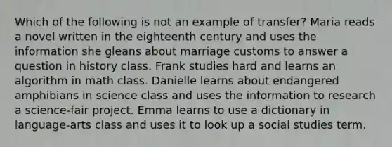 Which of the following is not an example of transfer? Maria reads a novel written in the eighteenth century and uses the information she gleans about marriage customs to answer a question in history class. Frank studies hard and learns an algorithm in math class. Danielle learns about endangered amphibians in science class and uses the information to research a science-fair project. Emma learns to use a dictionary in language-arts class and uses it to look up a social studies term.