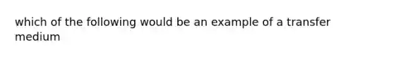 which of the following would be an example of a transfer medium