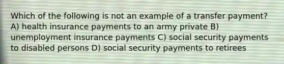 Which of the following is not an example of a transfer payment? A) health insurance payments to an army private B) unemployment insurance payments C) social security payments to disabled persons D) social security payments to retirees