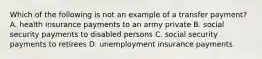 Which of the following is not an example of a transfer payment? A. health insurance payments to an army private B. social security payments to disabled persons C. social security payments to retirees D. unemployment insurance payments