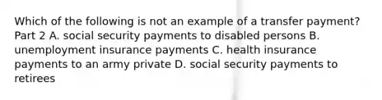 Which of the following is not an example of a transfer​ payment? Part 2 A. social security payments to disabled persons B. unemployment insurance payments C. health insurance payments to an army private D. social security payments to retirees