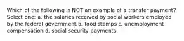 Which of the following is NOT an example of a transfer payment? Select one: a. the salaries received by social workers employed by the federal government b. food stamps c. unemployment compensation d. social security payments