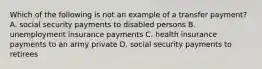 Which of the following is not an example of a transfer payment? A. social security payments to disabled persons B. unemployment insurance payments C. health insurance payments to an army private D. social security payments to retirees