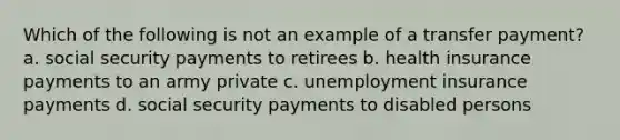 Which of the following is not an example of a transfer​ payment? a. social security payments to retirees b. health insurance payments to an army private c. unemployment insurance payments d. social security payments to disabled persons