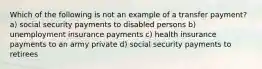 Which of the following is not an example of a transfer payment? a) social security payments to disabled persons b) unemployment insurance payments c) health insurance payments to an army private d) social security payments to retirees