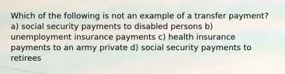 Which of the following is not an example of a transfer payment? a) social security payments to disabled persons b) unemployment insurance payments c) health insurance payments to an army private d) social security payments to retirees