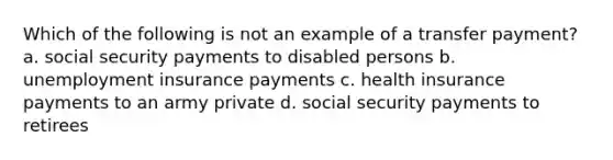 Which of the following is not an example of a transfer payment? a. social security payments to disabled persons b. unemployment insurance payments c. health insurance payments to an army private d. social security payments to retirees