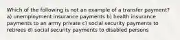 Which of the following is not an example of a transfer payment? a) unemployment insurance payments b) health insurance payments to an army private c) social security payments to retirees d) social security payments to disabled persons