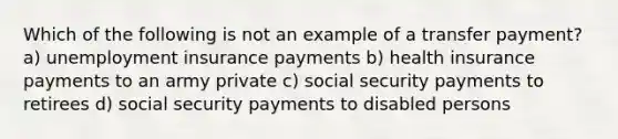 Which of the following is not an example of a transfer payment? a) unemployment insurance payments b) health insurance payments to an army private c) social security payments to retirees d) social security payments to disabled persons