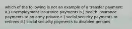 which of the following is not an example of a transfer payment: a.) unemployment insurance payments b.) health insurance payments to an army private c.) social security payments to retirees d.) social security payments to disabled persons