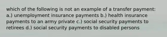 which of the following is not an example of a transfer payment: a.) unemployment insurance payments b.) health insurance payments to an army private c.) social security payments to retirees d.) social security payments to disabled persons