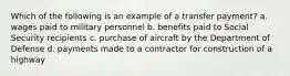 Which of the following is an example of a transfer payment? a. wages paid to military personnel b. benefits paid to Social Security recipients c. purchase of aircraft by the Department of Defense d. payments made to a contractor for construction of a highway