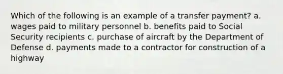 Which of the following is an example of a transfer payment? a. wages paid to military personnel b. benefits paid to Social Security recipients c. purchase of aircraft by the Department of Defense d. payments made to a contractor for construction of a highway