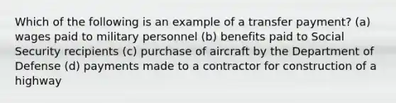 Which of the following is an example of a transfer payment? (a) wages paid to military personnel (b) benefits paid to Social Security recipients (c) purchase of aircraft by the Department of Defense (d) payments made to a contractor for construction of a highway