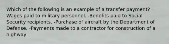 Which of the following is an example of a transfer payment? -Wages paid to military personnel. -Benefits paid to Social Security recipients. -Purchase of aircraft by the Department of Defense. -Payments made to a contractor for construction of a highway