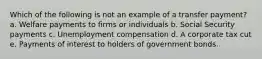 Which of the following is not an example of a transfer payment? a. Welfare payments to firms or individuals b. Social Security payments c. Unemployment compensation d. A corporate tax cut e. Payments of interest to holders of government bonds.