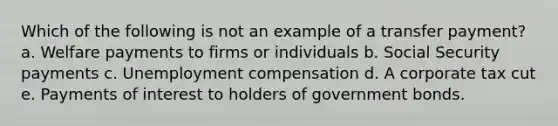 Which of the following is not an example of a transfer payment? a. Welfare payments to firms or individuals b. Social Security payments c. Unemployment compensation d. A corporate tax cut e. Payments of interest to holders of government bonds.