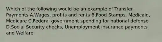 Which of the following would be an example of Transfer Payments A.Wages, profits and rents B.Food Stamps, Medicaid, Medicare C.Federal government spending for national defense D.Social Security checks, Unemployment insurance payments and Welfare