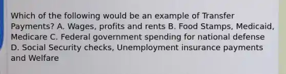 Which of the following would be an example of Transfer Payments? A. Wages, profits and rents B. Food Stamps, Medicaid, Medicare C. Federal government spending for national defense D. Social Security checks, Unemployment insurance payments and Welfare