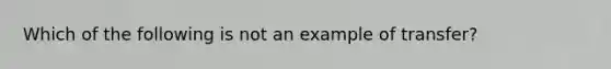 Which of the following is not an example of transfer?