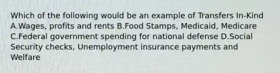 Which of the following would be an example of Transfers In-Kind A.Wages, profits and rents B.Food Stamps, Medicaid, Medicare C.Federal government spending for national defense D.Social Security checks, Unemployment insurance payments and Welfare