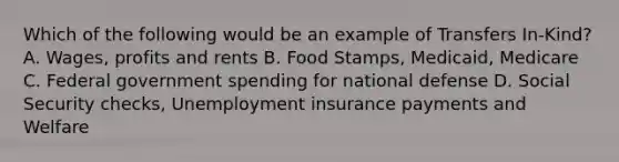 Which of the following would be an example of Transfers In-Kind? A. Wages, profits and rents B. Food Stamps, Medicaid, Medicare C. Federal government spending for national defense D. Social Security checks, Unemployment insurance payments and Welfare