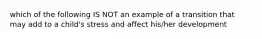 which of the following IS NOT an example of a transition that may add to a child's stress and affect his/her development