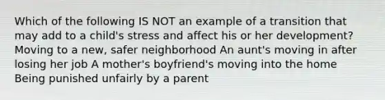 Which of the following IS NOT an example of a transition that may add to a child's stress and affect his or her development? Moving to a new, safer neighborhood An aunt's moving in after losing her job A mother's boyfriend's moving into the home Being punished unfairly by a parent