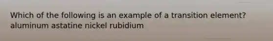 Which of the following is an example of a transition element? aluminum astatine nickel rubidium