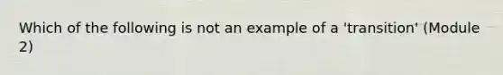 Which of the following is not an example of a 'transition' (Module 2)