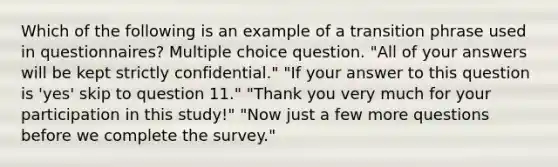 Which of the following is an example of a transition phrase used in questionnaires? Multiple choice question. "All of your answers will be kept strictly confidential." "If your answer to this question is 'yes' skip to question 11." "Thank you very much for your participation in this study!" "Now just a few more questions before we complete the survey."