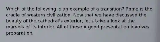 Which of the following is an example of a transition? Rome is the cradle of western civilization. Now that we have discussed the beauty of the cathedral's exterior, let's take a look at the marvels of its interior. All of these A good presentation involves preparation.