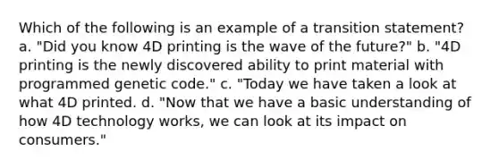 Which of the following is an example of a transition statement? a. "Did you know 4D printing is the wave of the future?" b. "4D printing is the newly discovered ability to print material with programmed genetic code." c. "Today we have taken a look at what 4D printed. d. "Now that we have a basic understanding of how 4D technology works, we can look at its impact on consumers."