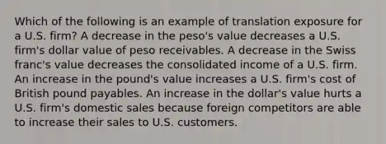 Which of the following is an example of translation exposure for a U.S. firm? A decrease in the peso's value decreases a U.S. firm's dollar value of peso receivables. A decrease in the Swiss franc's value decreases the consolidated income of a U.S. firm. An increase in the pound's value increases a U.S. firm's cost of British pound payables. An increase in the dollar's value hurts a U.S. firm's domestic sales because foreign competitors are able to increase their sales to U.S. customers.