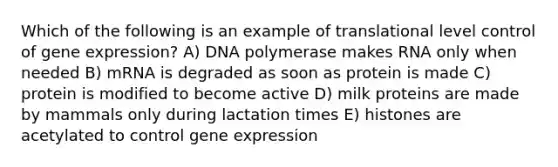 Which of the following is an example of translational level control of gene expression? A) DNA polymerase makes RNA only when needed B) mRNA is degraded as soon as protein is made C) protein is modified to become active D) milk proteins are made by mammals only during lactation times E) histones are acetylated to control gene expression