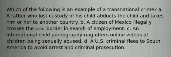 Which of the following is an example of a transnational crime? a. A father who lost custody of his child abducts the child and takes him or her to another country. b. A citizen of Mexico illegally crosses the U.S. border in search of employment. c. An international child pornography ring offers online videos of children being sexually abused. d. A U.S. criminal flees to South America to avoid arrest and criminal prosecution.