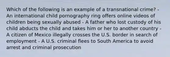 Which of the following is an example of a transnational crime? - An international child pornography ring offers online videos of children being sexually abused - A father who lost custody of his child abducts the child and takes him or her to another country - A citizen of Mexico illegally crosses the U.S. border in search of employment - A U.S. criminal flees to South America to avoid arrest and criminal prosecution