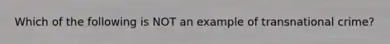 Which of the following is NOT an example of transnational crime?