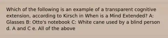 Which of the following is an example of a transparent cognitive extension, according to Kirsch in When is a Mind Extended? A: Glasses B: Otto's notebook C: White cane used by a blind person d. A and C e. All of the above