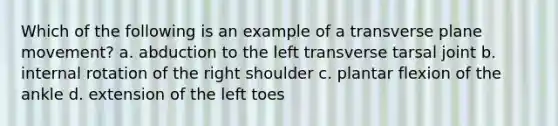 Which of the following is an example of a transverse plane movement? a. abduction to the left transverse tarsal joint b. internal rotation of the right shoulder c. plantar flexion of the ankle d. extension of the left toes