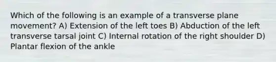 Which of the following is an example of a transverse plane movement? A) Extension of the left toes B) Abduction of the left transverse tarsal joint C) Internal rotation of the right shoulder D) Plantar flexion of the ankle