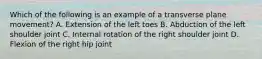 Which of the following is an example of a transverse plane movement? A. Extension of the left toes B. Abduction of the left shoulder joint C. Internal rotation of the right shoulder joint D. Flexion of the right hip joint