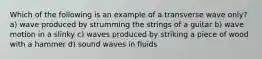 Which of the following is an example of a transverse wave only? a) wave produced by strumming the strings of a guitar b) wave motion in a slinky c) waves produced by striking a piece of wood with a hammer d) sound waves in fluids