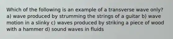 Which of the following is an example of a transverse wave only? a) wave produced by strumming the strings of a guitar b) wave motion in a slinky c) waves produced by striking a piece of wood with a hammer d) sound waves in fluids