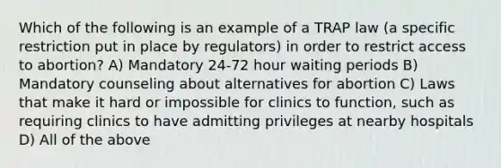 Which of the following is an example of a TRAP law (a specific restriction put in place by regulators) in order to restrict access to abortion? A) Mandatory 24-72 hour waiting periods B) Mandatory counseling about alternatives for abortion C) Laws that make it hard or impossible for clinics to function, such as requiring clinics to have admitting privileges at nearby hospitals D) All of the above