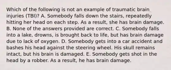 Which of the following is not an example of traumatic brain injuries (TBI)? A. Somebody falls down the stairs, repeatedly hitting her head on each step. As a result, she has brain damage. B. None of the answers provided are correct. C. Somebody falls into a lake, drowns, is brought back to life, but has brain damage due to lack of oxygen. D. Somebody gets into a car accident and bashes his head against the steering wheel. His skull remains intact, but his brain is damaged. E. Somebody gets shot in the head by a robber. As a result, he has brain damage.